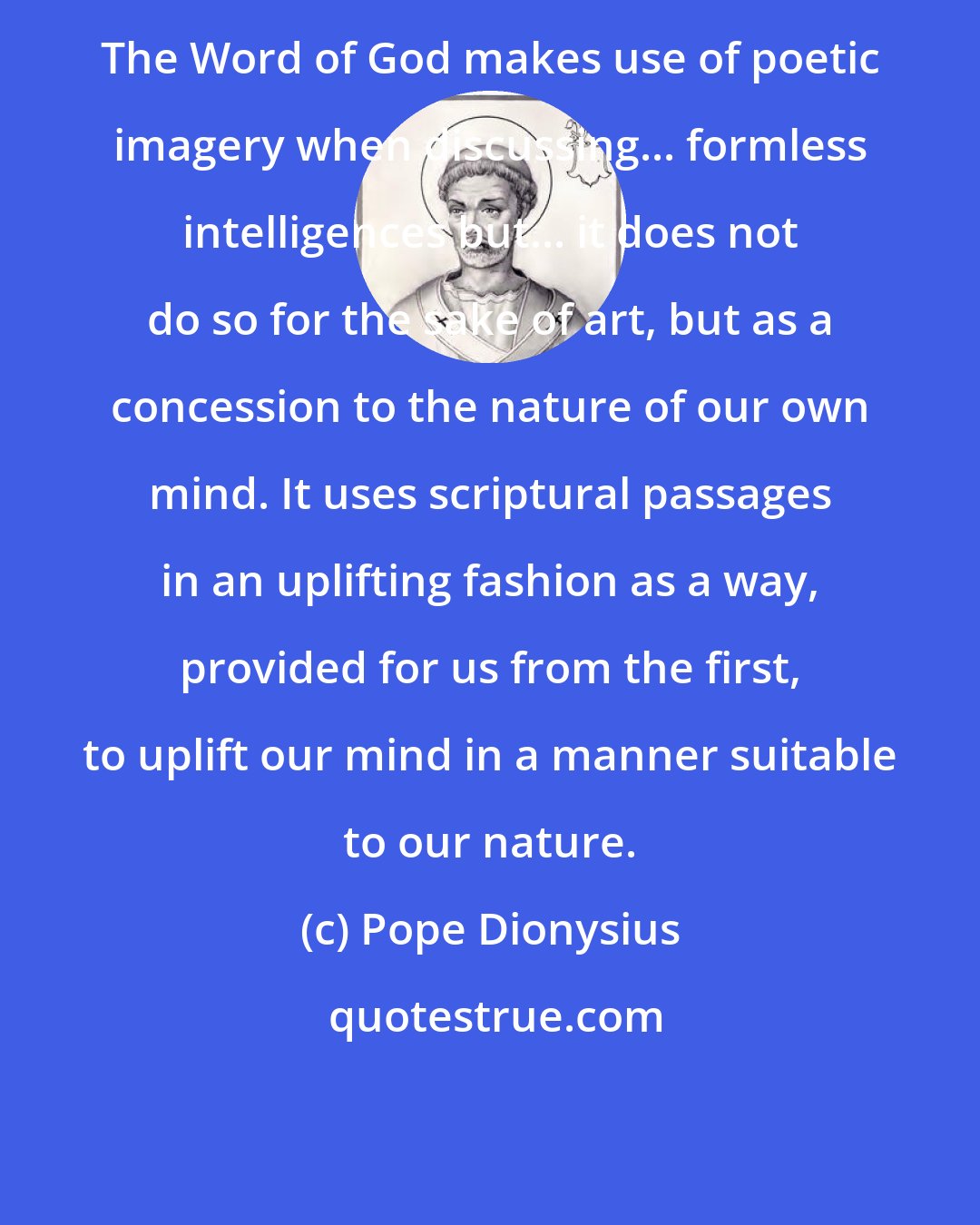 Pope Dionysius: The Word of God makes use of poetic imagery when discussing... formless intelligences but... it does not do so for the sake of art, but as a concession to the nature of our own mind. It uses scriptural passages in an uplifting fashion as a way, provided for us from the first, to uplift our mind in a manner suitable to our nature.