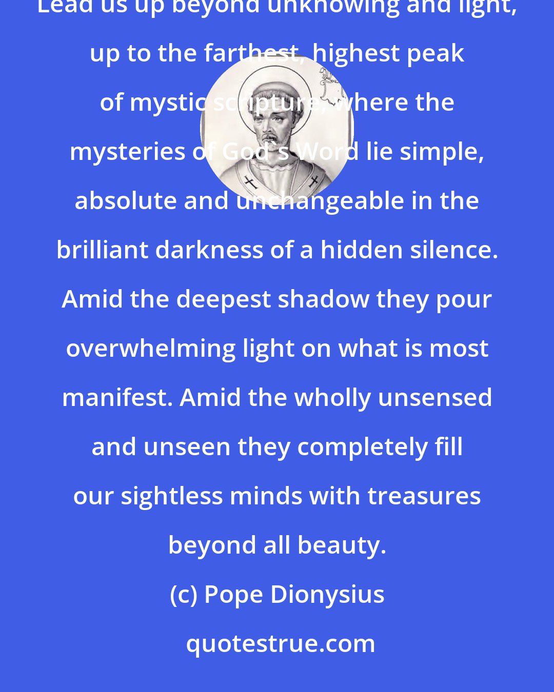 Pope Dionysius: Trinity!! Higher than any being, any divinity, any goodness! Guide of Christians in the wisdom of heaven! Lead us up beyond unknowing and light, up to the farthest, highest peak of mystic scripture, where the mysteries of God's Word lie simple, absolute and unchangeable in the brilliant darkness of a hidden silence. Amid the deepest shadow they pour overwhelming light on what is most manifest. Amid the wholly unsensed and unseen they completely fill our sightless minds with treasures beyond all beauty.