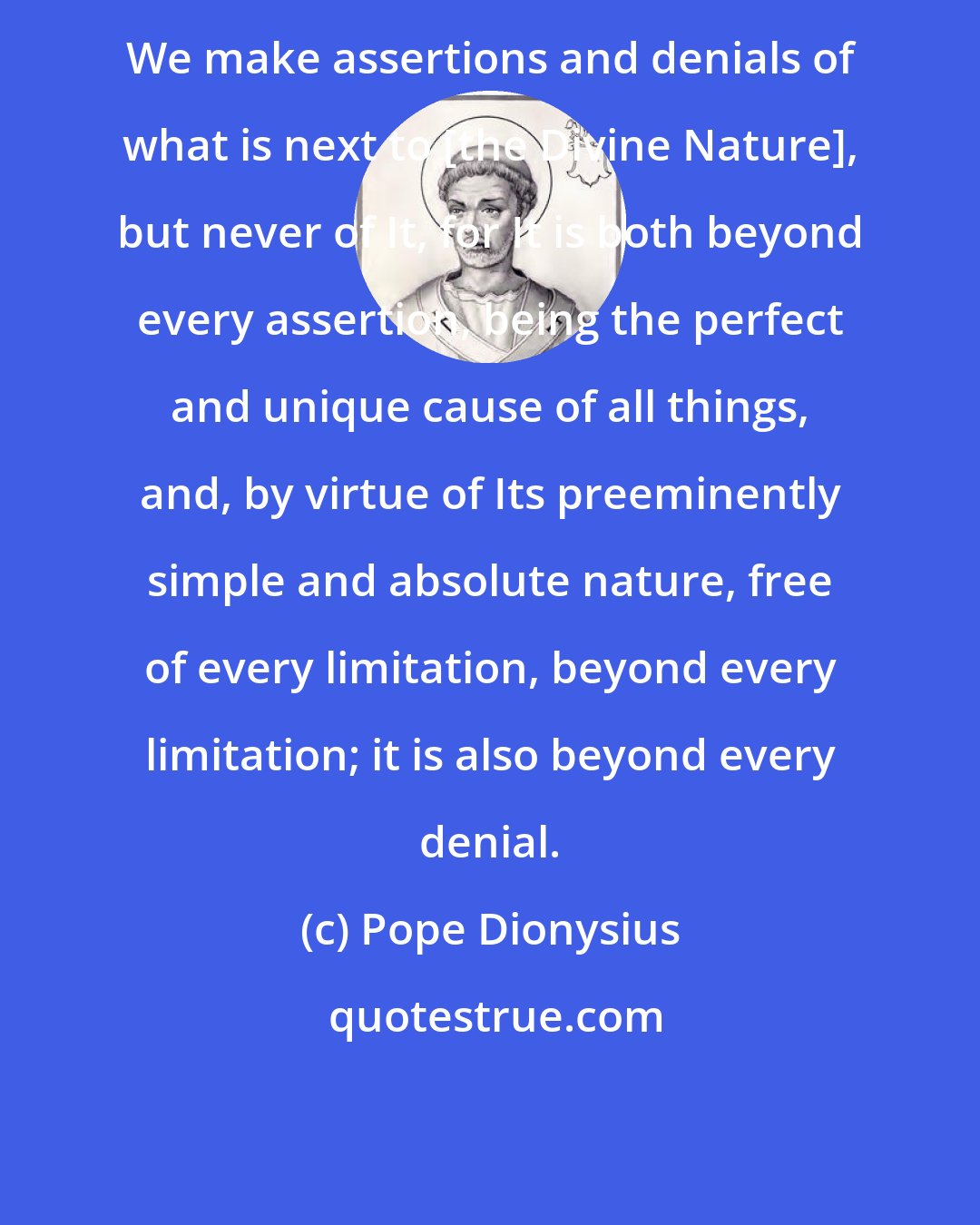 Pope Dionysius: We make assertions and denials of what is next to [the Divine Nature], but never of It, for It is both beyond every assertion, being the perfect and unique cause of all things, and, by virtue of Its preeminently simple and absolute nature, free of every limitation, beyond every limitation; it is also beyond every denial.