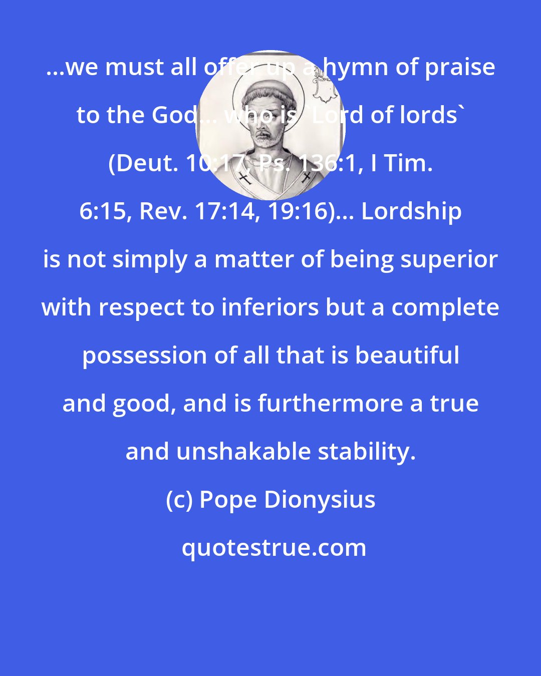 Pope Dionysius: ...we must all offer up a hymn of praise to the God... who is 'Lord of lords' (Deut. 10:17, Ps. 136:1, I Tim. 6:15, Rev. 17:14, 19:16)... Lordship is not simply a matter of being superior with respect to inferiors but a complete possession of all that is beautiful and good, and is furthermore a true and unshakable stability.