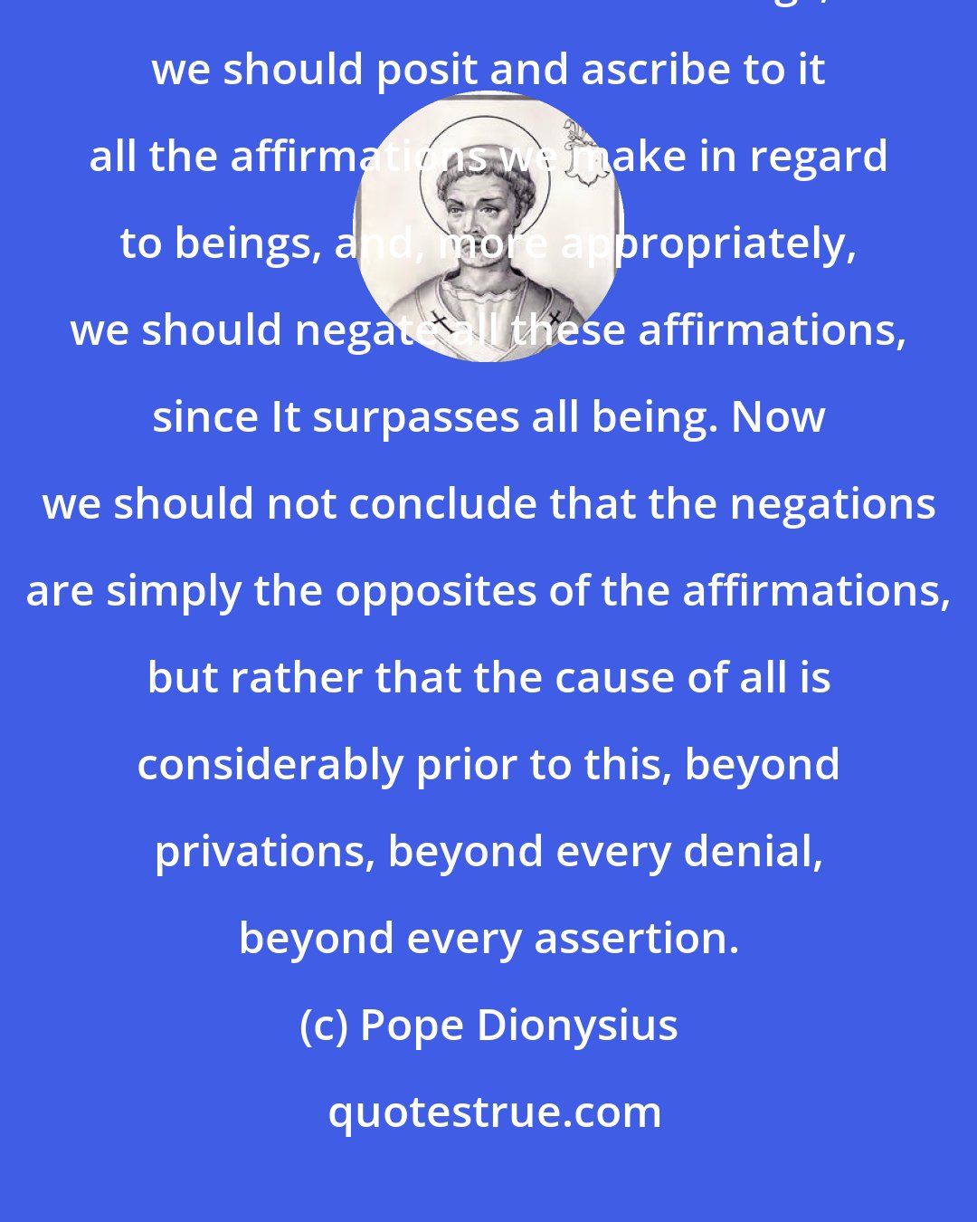 Pope Dionysius: What has actually to be said about the Cause of everything is this. Since it is the Cause of all beings, we should posit and ascribe to it all the affirmations we make in regard to beings, and, more appropriately, we should negate all these affirmations, since It surpasses all being. Now we should not conclude that the negations are simply the opposites of the affirmations, but rather that the cause of all is considerably prior to this, beyond privations, beyond every denial, beyond every assertion.