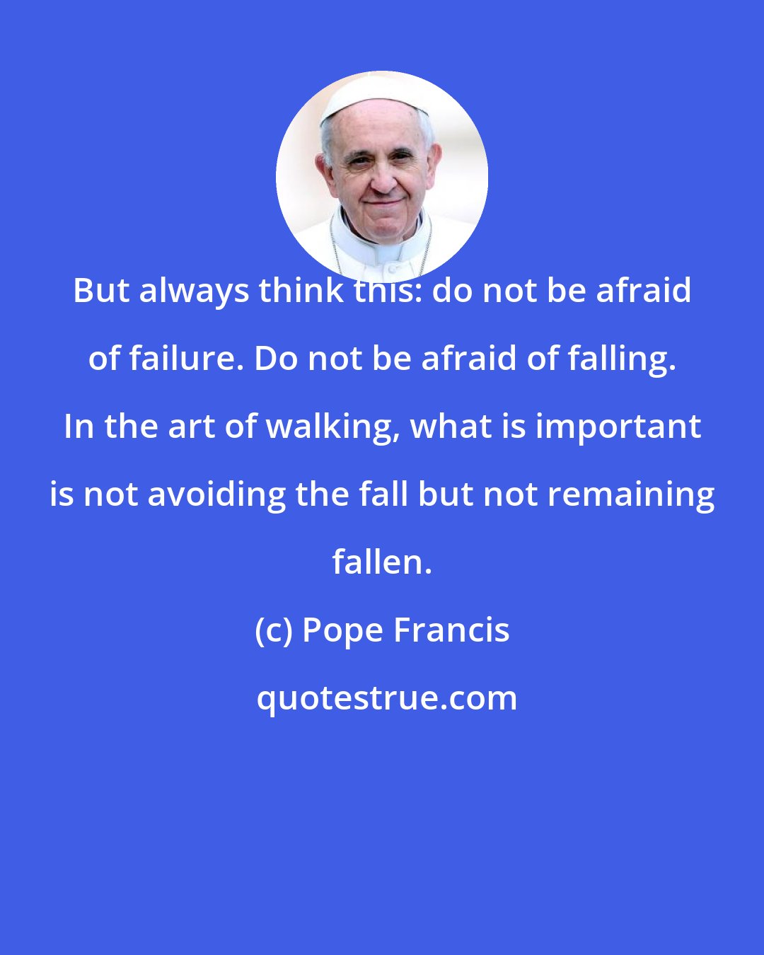 Pope Francis: But always think this: do not be afraid of failure. Do not be afraid of falling. In the art of walking, what is important is not avoiding the fall but not remaining fallen.