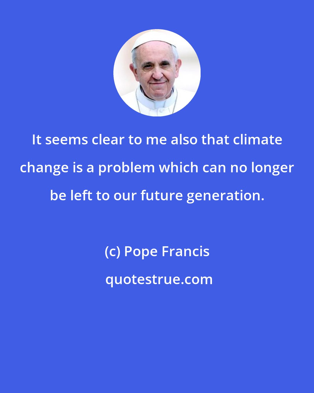 Pope Francis: It seems clear to me also that climate change is a problem which can no longer be left to our future generation.