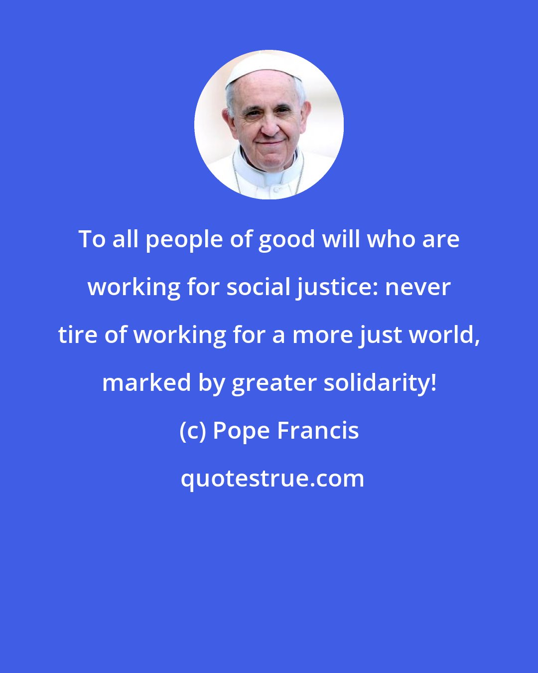 Pope Francis: To all people of good will who are working for social justice: never tire of working for a more just world, marked by greater solidarity!