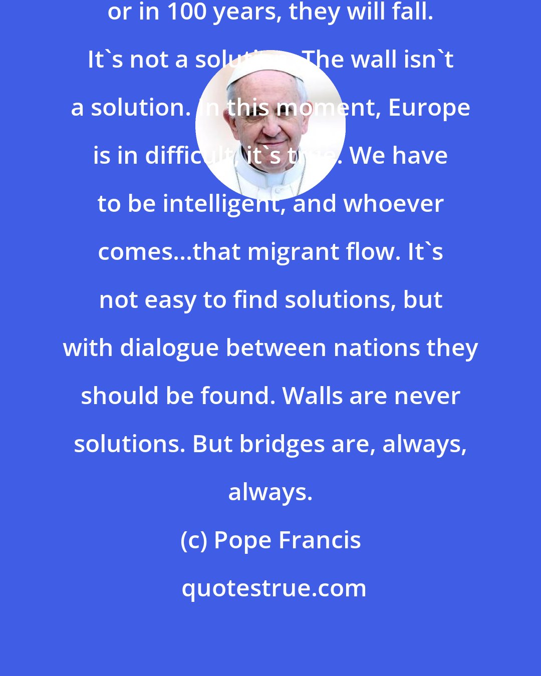 Pope Francis: All walls fall. Today, tomorrow or in 100 years, they will fall. It's not a solution. The wall isn't a solution. In this moment, Europe is in difficult, it's true. We have to be intelligent, and whoever comes...that migrant flow. It's not easy to find solutions, but with dialogue between nations they should be found. Walls are never solutions. But bridges are, always, always.