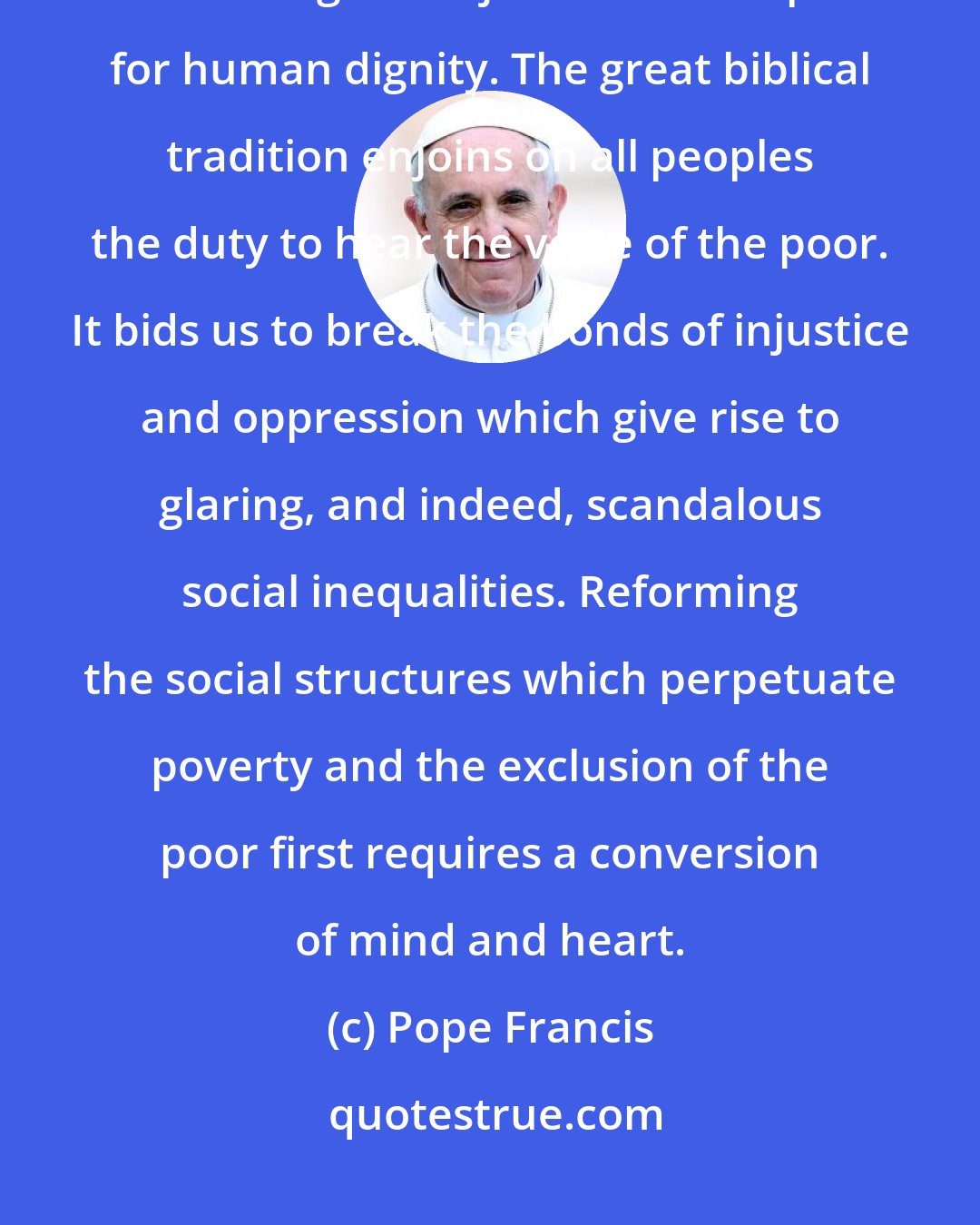 Pope Francis: Essential to the attainment of these national goals is the moral imperative of ensuring social justice and respect for human dignity. The great biblical tradition enjoins on all peoples the duty to hear the voice of the poor. It bids us to break the bonds of injustice and oppression which give rise to glaring, and indeed, scandalous social inequalities. Reforming the social structures which perpetuate poverty and the exclusion of the poor first requires a conversion of mind and heart.