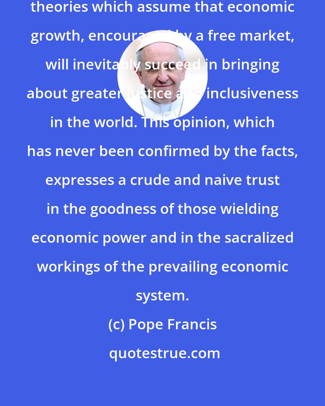 Pope Francis: Some people continue to defend trickle-down theories which assume that economic growth, encouraged by a free market, will inevitably succeed in bringing about greater justice and inclusiveness in the world. This opinion, which has never been confirmed by the facts, expresses a crude and naive trust in the goodness of those wielding economic power and in the sacralized workings of the prevailing economic system.