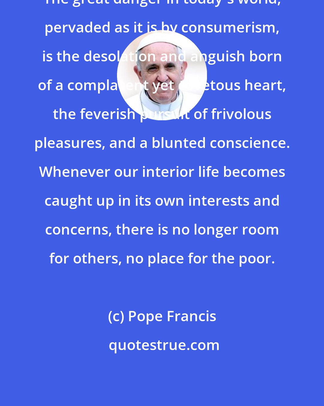 Pope Francis: The great danger in today's world, pervaded as it is by consumerism, is the desolation and anguish born of a complacent yet covetous heart, the feverish pursuit of frivolous pleasures, and a blunted conscience. Whenever our interior life becomes caught up in its own interests and concerns, there is no longer room for others, no place for the poor.