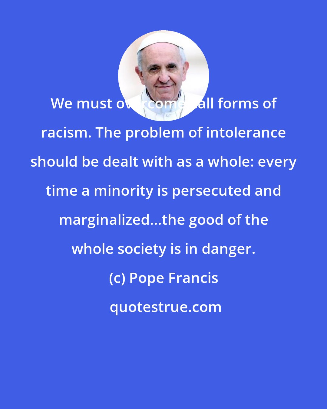 Pope Francis: We must overcome...all forms of racism. The problem of intolerance should be dealt with as a whole: every time a minority is persecuted and marginalized...the good of the whole society is in danger.