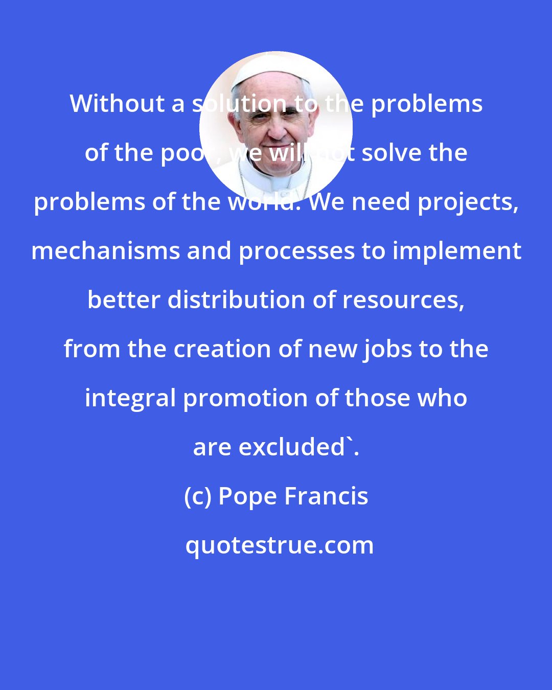 Pope Francis: Without a solution to the problems of the poor, we will not solve the problems of the world. We need projects, mechanisms and processes to implement better distribution of resources, from the creation of new jobs to the integral promotion of those who are excluded'.