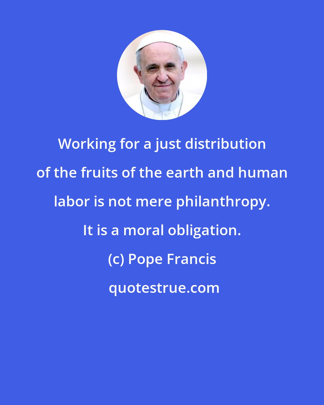 Pope Francis: Working for a just distribution of the fruits of the earth and human labor is not mere philanthropy. It is a moral obligation.