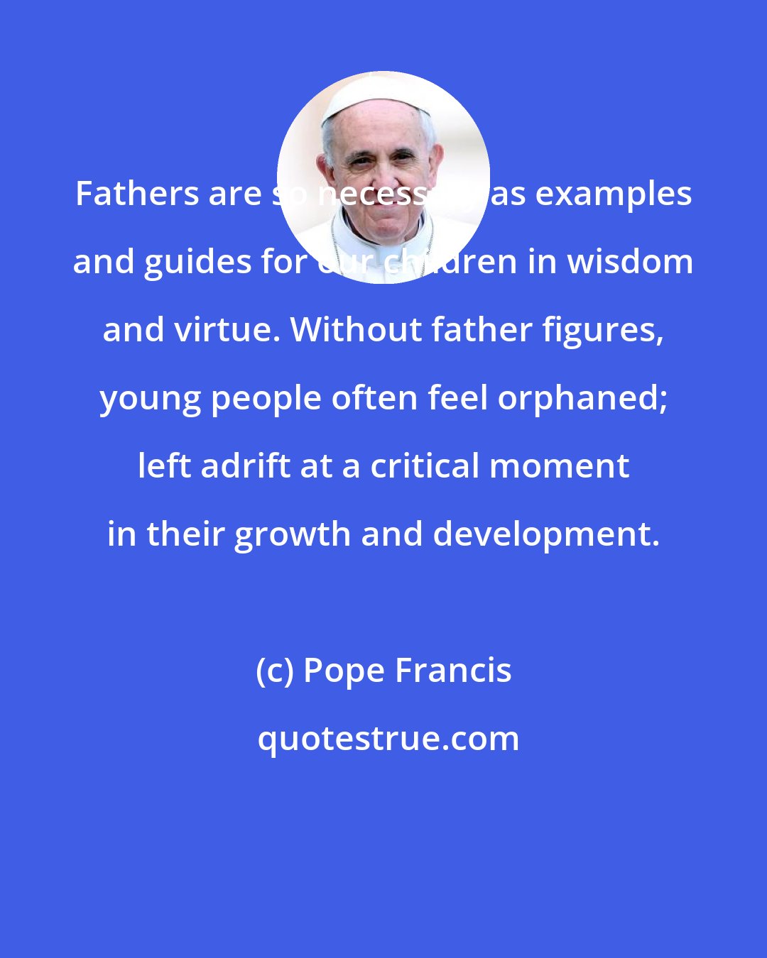 Pope Francis: Fathers are so necessary as examples and guides for our children in wisdom and virtue. Without father figures, young people often feel orphaned; left adrift at a critical moment in their growth and development.