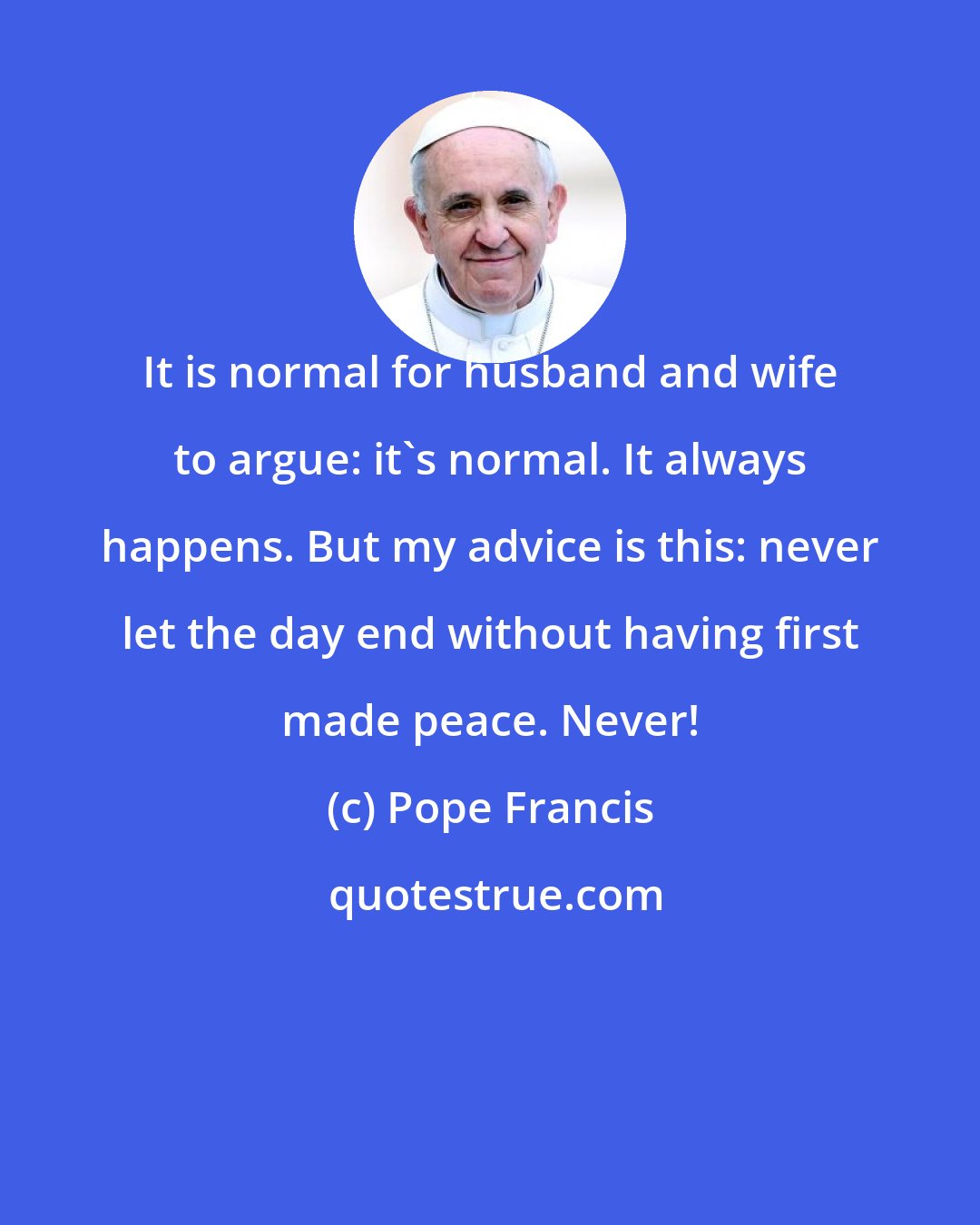 Pope Francis: It is normal for husband and wife to argue: it's normal. It always happens. But my advice is this: never let the day end without having first made peace. Never!