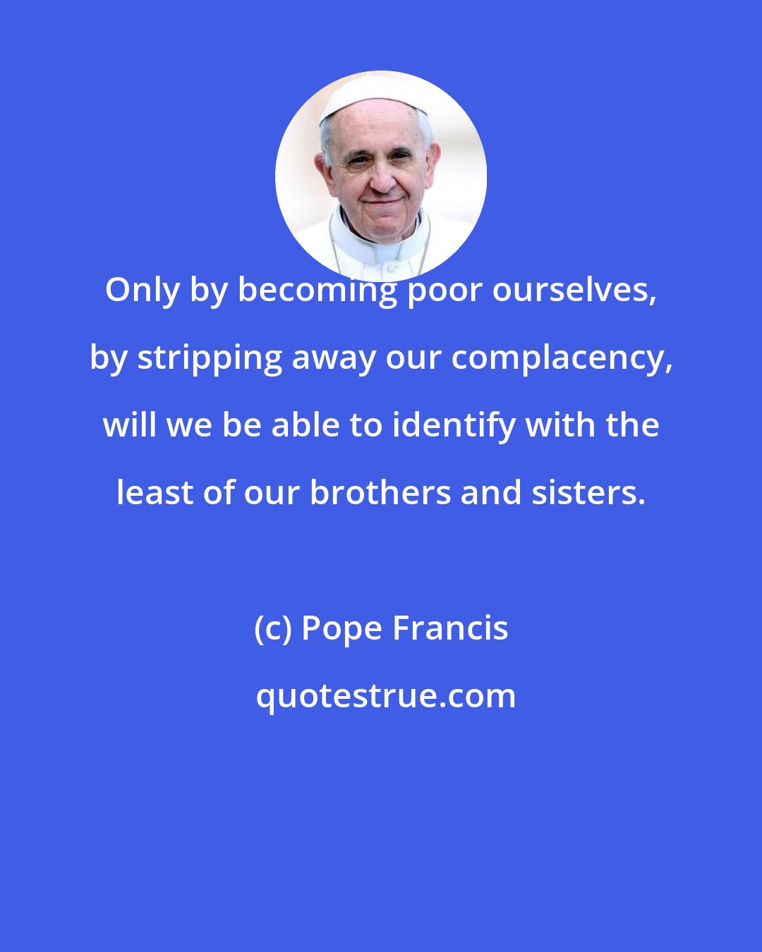 Pope Francis: Only by becoming poor ourselves, by stripping away our complacency, will we be able to identify with the least of our brothers and sisters.