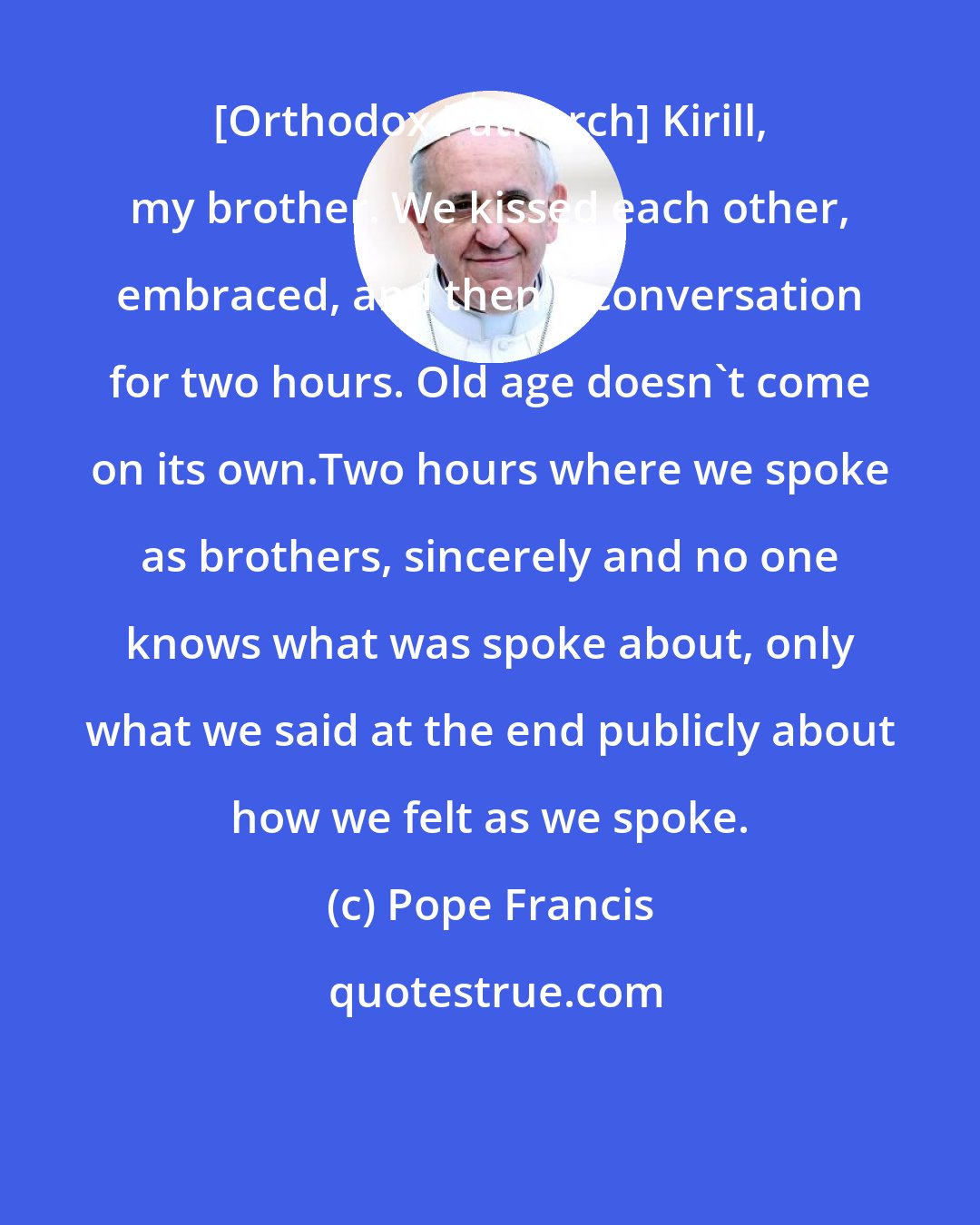 Pope Francis: [Orthodox Patriarch] Kirill, my brother. We kissed each other, embraced, and then a conversation for two hours. Old age doesn't come on its own.Two hours where we spoke as brothers, sincerely and no one knows what was spoke about, only what we said at the end publicly about how we felt as we spoke.