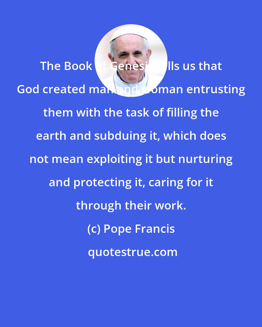Pope Francis: The Book of Genesis tells us that God created man and woman entrusting them with the task of filling the earth and subduing it, which does not mean exploiting it but nurturing and protecting it, caring for it through their work.
