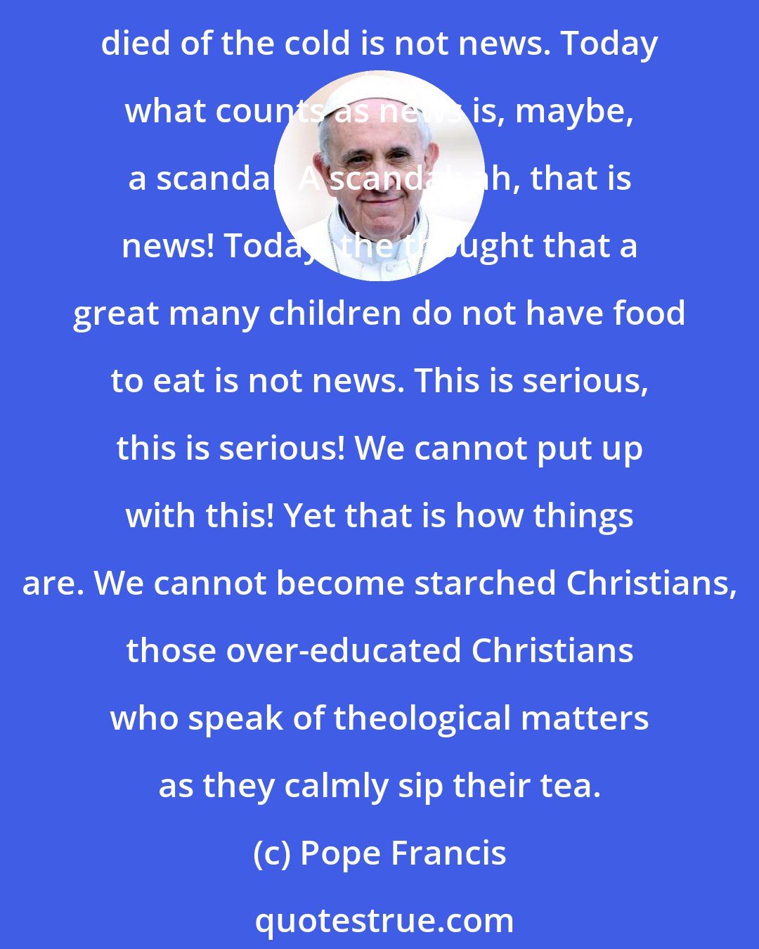 Pope Francis: There is another important point: encountering the poor. If we step outside ourselves we find poverty. Today-it sickens the heart to say so-the discovery of a tramp who has died of the cold is not news. Today what counts as news is, maybe, a scandal. A scandal: ah, that is news! Today, the thought that a great many children do not have food to eat is not news. This is serious, this is serious! We cannot put up with this! Yet that is how things are. We cannot become starched Christians, those over-educated Christians who speak of theological matters as they calmly sip their tea.