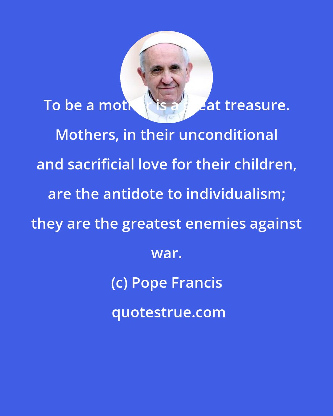 Pope Francis: To be a mother is a great treasure. Mothers, in their unconditional and sacrificial love for their children, are the antidote to individualism; they are the greatest enemies against war.