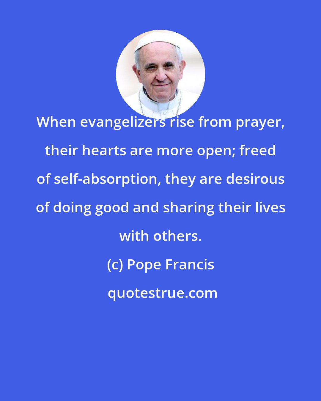 Pope Francis: When evangelizers rise from prayer, their hearts are more open; freed of self-absorption, they are desirous of doing good and sharing their lives with others.