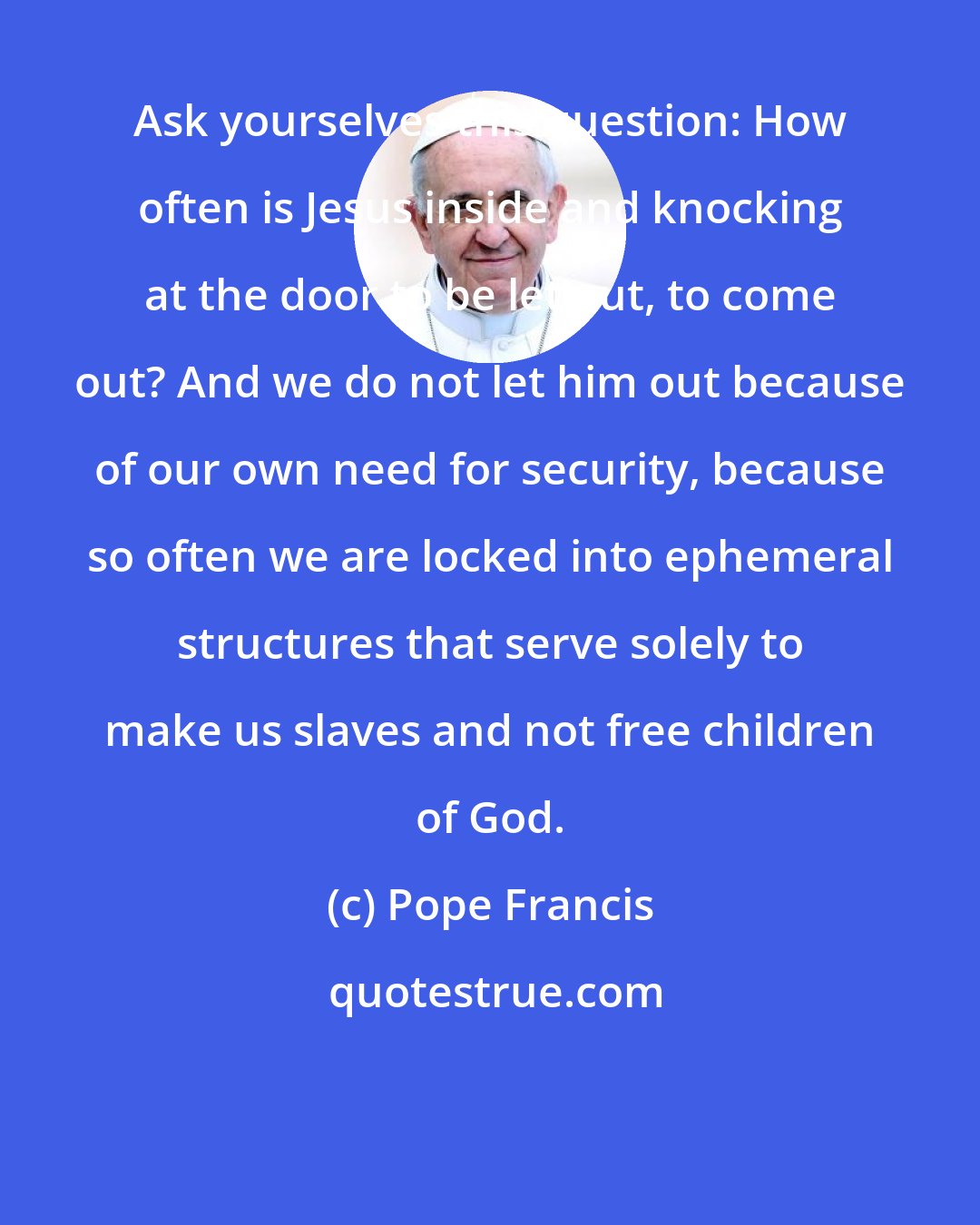 Pope Francis: Ask yourselves this question: How often is Jesus inside and knocking at the door to be let out, to come out? And we do not let him out because of our own need for security, because so often we are locked into ephemeral structures that serve solely to make us slaves and not free children of God.