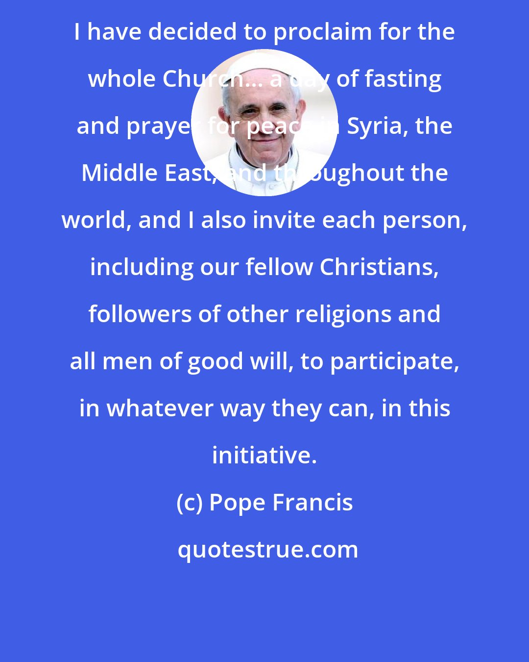 Pope Francis: I have decided to proclaim for the whole Church... a day of fasting and prayer for peace in Syria, the Middle East, and throughout the world, and I also invite each person, including our fellow Christians, followers of other religions and all men of good will, to participate, in whatever way they can, in this initiative.