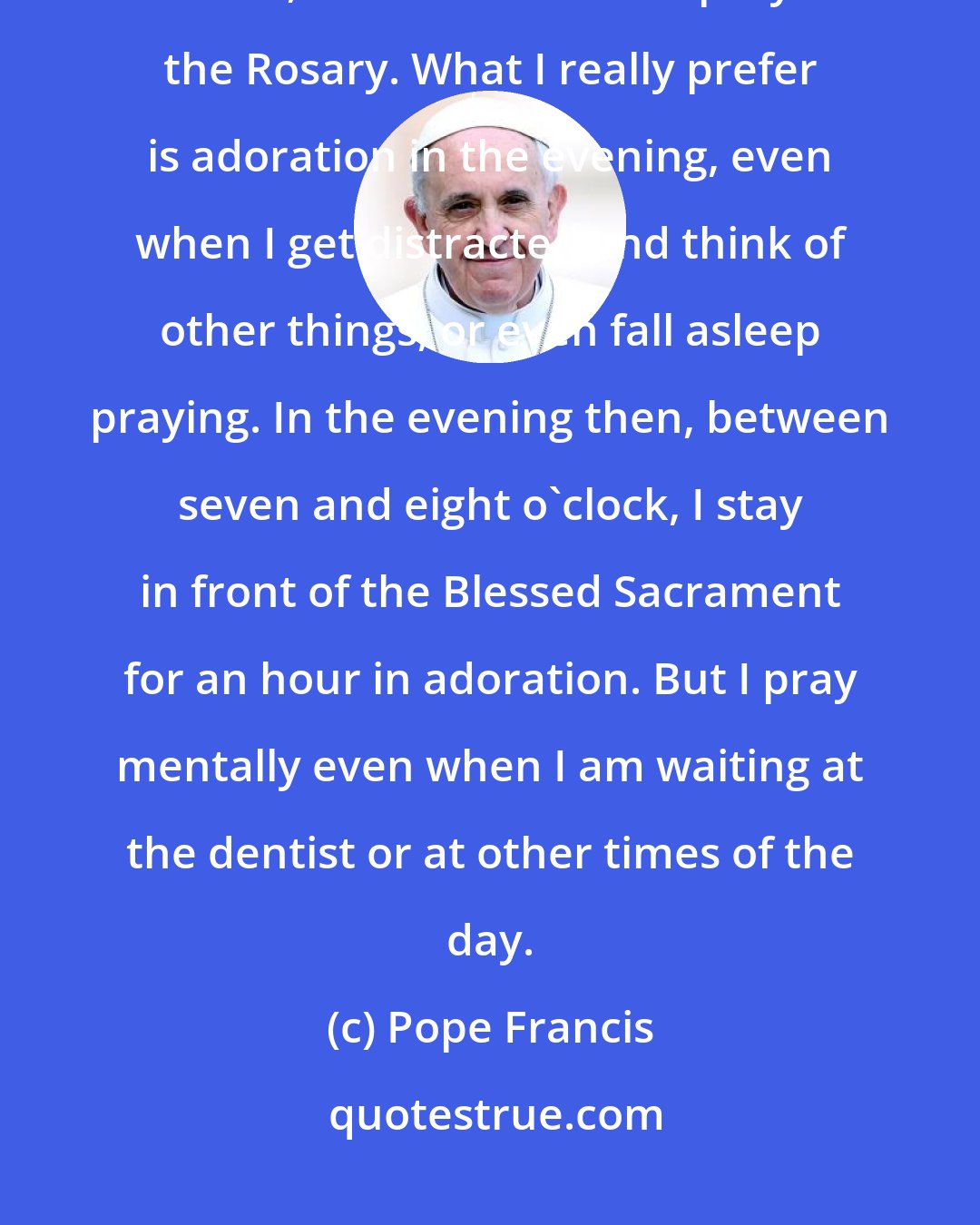 Pope Francis: I pray the breviary every morning. I like to pray with the psalms. Then, later, I celebrate Mass. I pray the Rosary. What I really prefer is adoration in the evening, even when I get distracted and think of other things, or even fall asleep praying. In the evening then, between seven and eight o'clock, I stay in front of the Blessed Sacrament for an hour in adoration. But I pray mentally even when I am waiting at the dentist or at other times of the day.