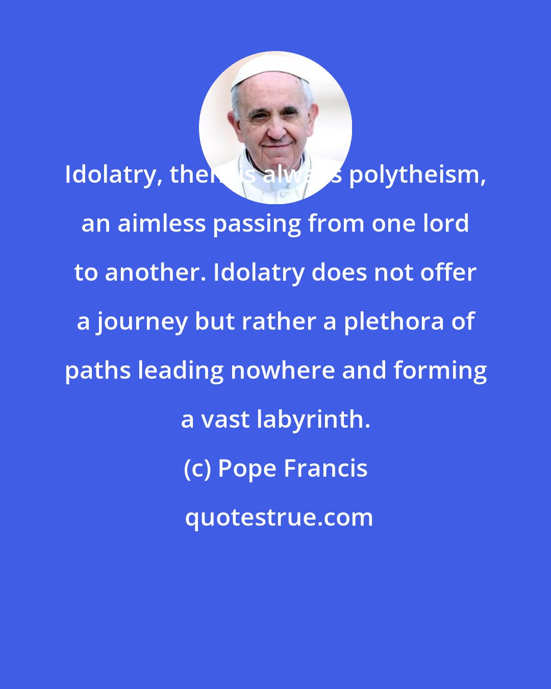 Pope Francis: Idolatry, then, is always polytheism, an aimless passing from one lord to another. Idolatry does not offer a journey but rather a plethora of paths leading nowhere and forming a vast labyrinth.