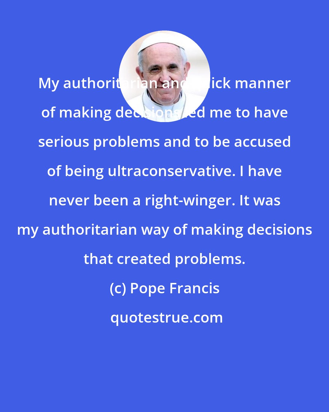 Pope Francis: My authoritarian and quick manner of making decisions led me to have serious problems and to be accused of being ultraconservative. I have never been a right-winger. It was my authoritarian way of making decisions that created problems.