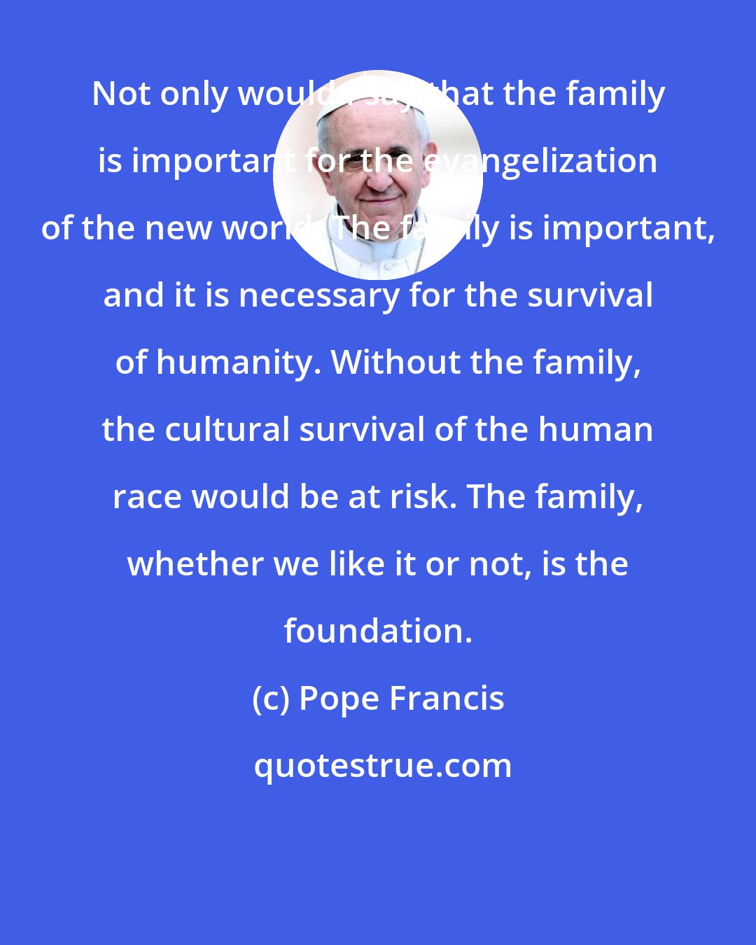 Pope Francis: Not only would I say that the family is important for the evangelization of the new world. The family is important, and it is necessary for the survival of humanity. Without the family, the cultural survival of the human race would be at risk. The family, whether we like it or not, is the foundation.