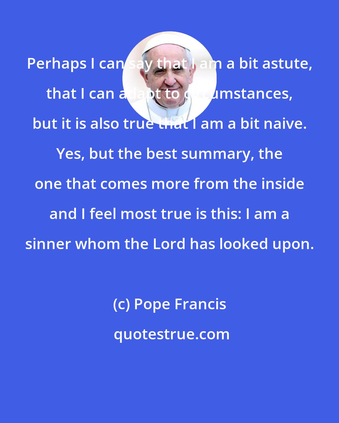 Pope Francis: Perhaps I can say that I am a bit astute, that I can adapt to circumstances, but it is also true that I am a bit naive. Yes, but the best summary, the one that comes more from the inside and I feel most true is this: I am a sinner whom the Lord has looked upon.