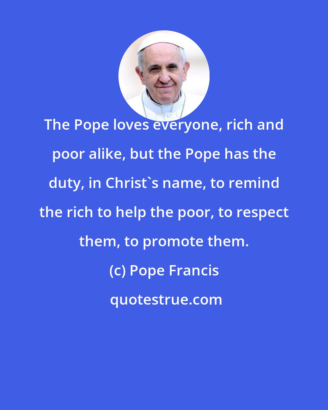 Pope Francis: The Pope loves everyone, rich and poor alike, but the Pope has the duty, in Christ's name, to remind the rich to help the poor, to respect them, to promote them.