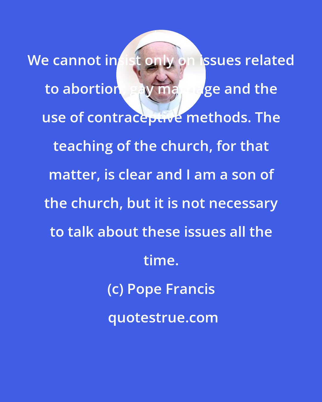 Pope Francis: We cannot insist only on issues related to abortion, gay marriage and the use of contraceptive methods. The teaching of the church, for that matter, is clear and I am a son of the church, but it is not necessary to talk about these issues all the time.