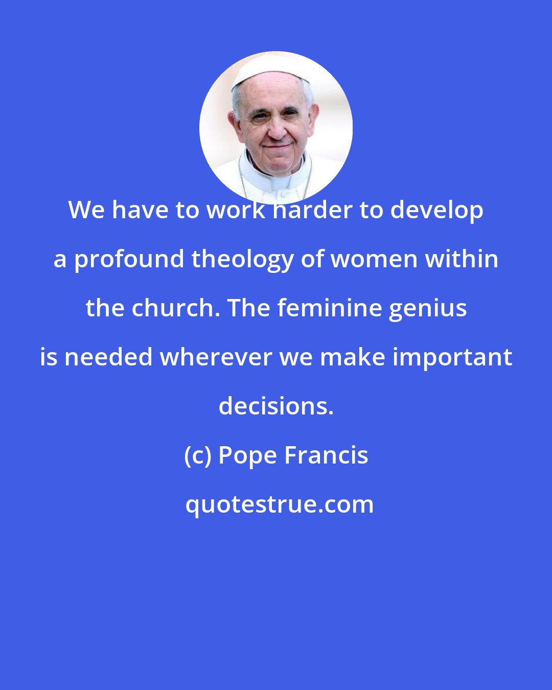 Pope Francis: We have to work harder to develop a profound theology of women within the church. The feminine genius is needed wherever we make important decisions.