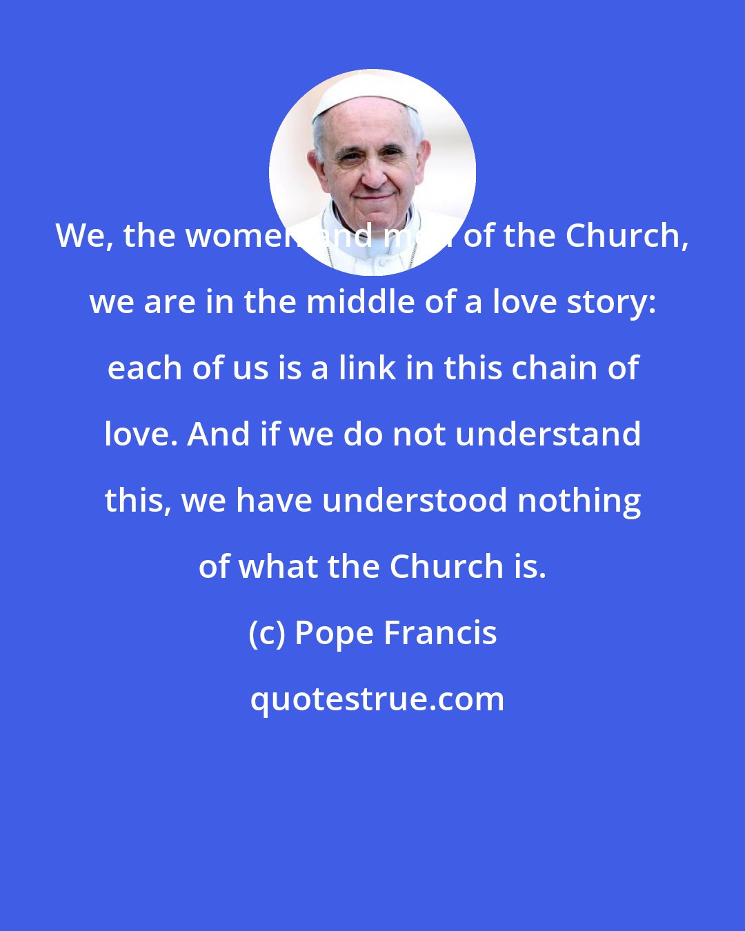 Pope Francis: We, the women and men of the Church, we are in the middle of a love story: each of us is a link in this chain of love. And if we do not understand this, we have understood nothing of what the Church is.