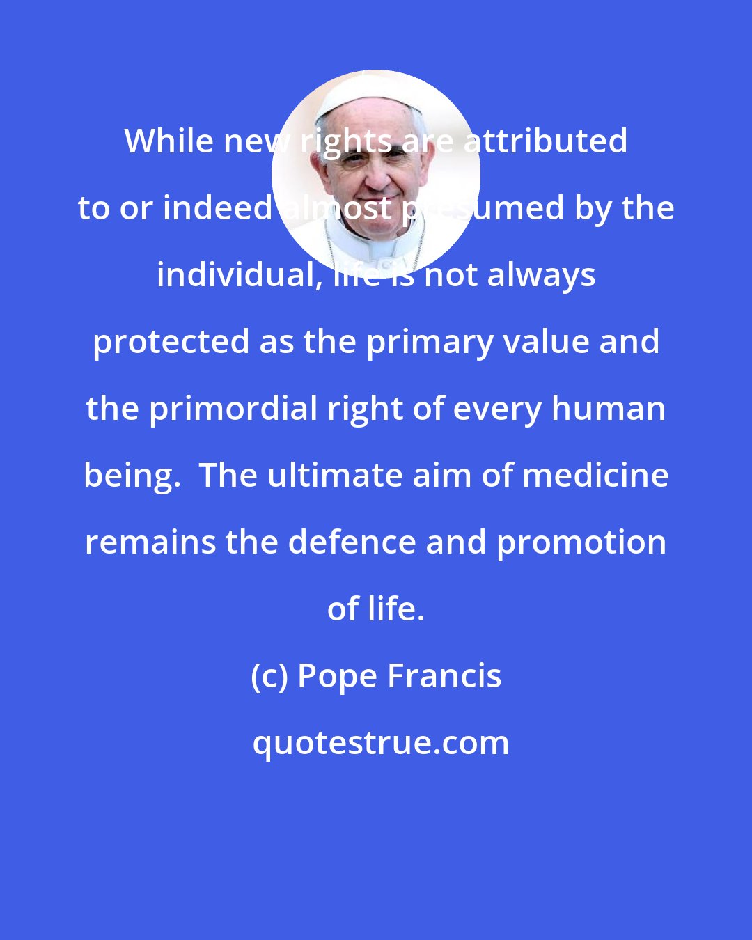 Pope Francis: While new rights are attributed to or indeed almost presumed by the individual, life is not always protected as the primary value and the primordial right of every human being.  The ultimate aim of medicine remains the defence and promotion of life.