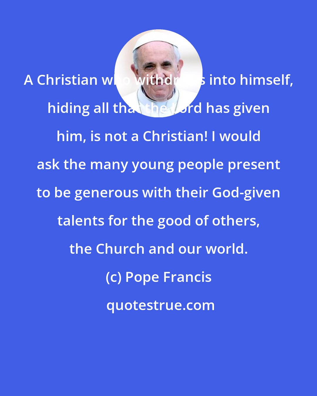 Pope Francis: A Christian who withdraws into himself, hiding all that the Lord has given him, is not a Christian! I would ask the many young people present to be generous with their God-given talents for the good of others, the Church and our world.