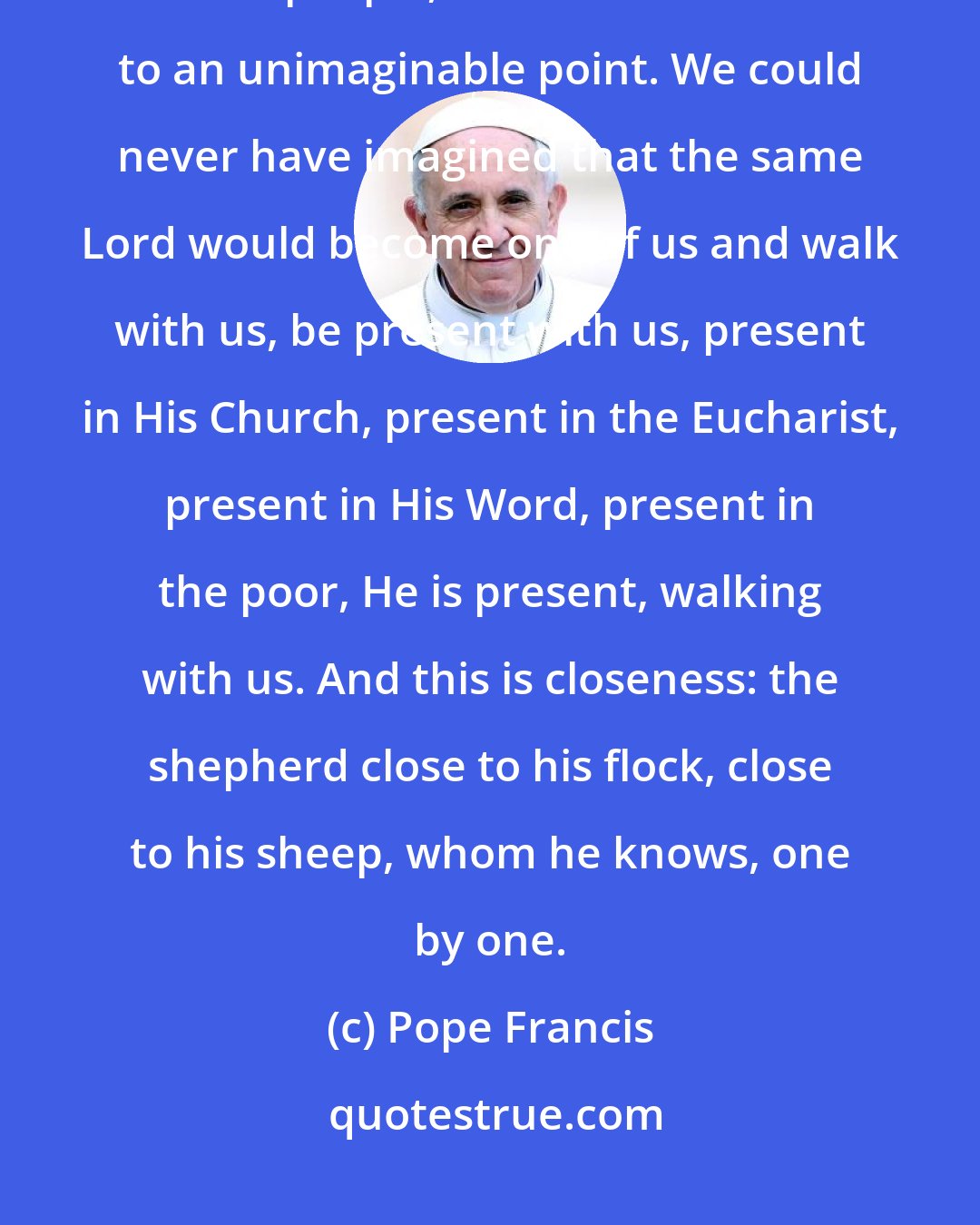 Pope Francis: A God who draws near out of love, the Holy Father continued, walks with His people, and this walk comes to an unimaginable point. We could never have imagined that the same Lord would become one of us and walk with us, be present with us, present in His Church, present in the Eucharist, present in His Word, present in the poor, He is present, walking with us. And this is closeness: the shepherd close to his flock, close to his sheep, whom he knows, one by one.