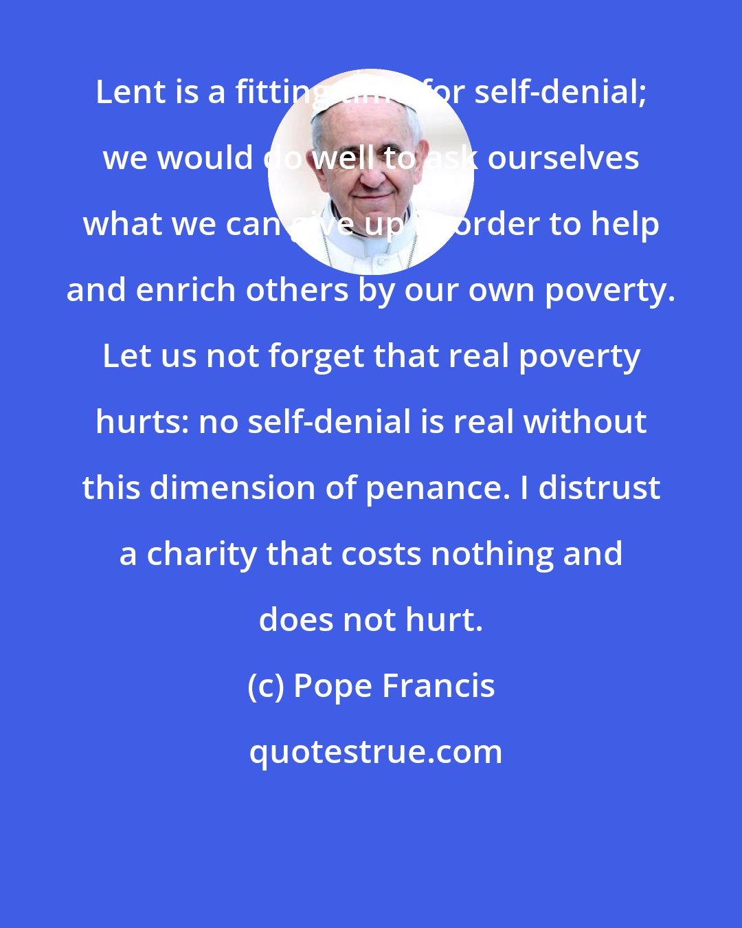 Pope Francis: Lent is a fitting time for self-denial; we would do well to ask ourselves what we can give up in order to help and enrich others by our own poverty. Let us not forget that real poverty hurts: no self-denial is real without this dimension of penance. I distrust a charity that costs nothing and does not hurt.