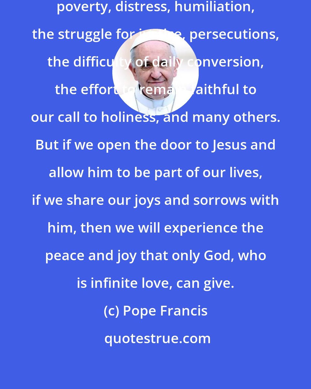 Pope Francis: We face so many challenges in life: poverty, distress, humiliation, the struggle for justice, persecutions, the difficulty of daily conversion, the effort to remain faithful to our call to holiness, and many others. But if we open the door to Jesus and allow him to be part of our lives, if we share our joys and sorrows with him, then we will experience the peace and joy that only God, who is infinite love, can give.