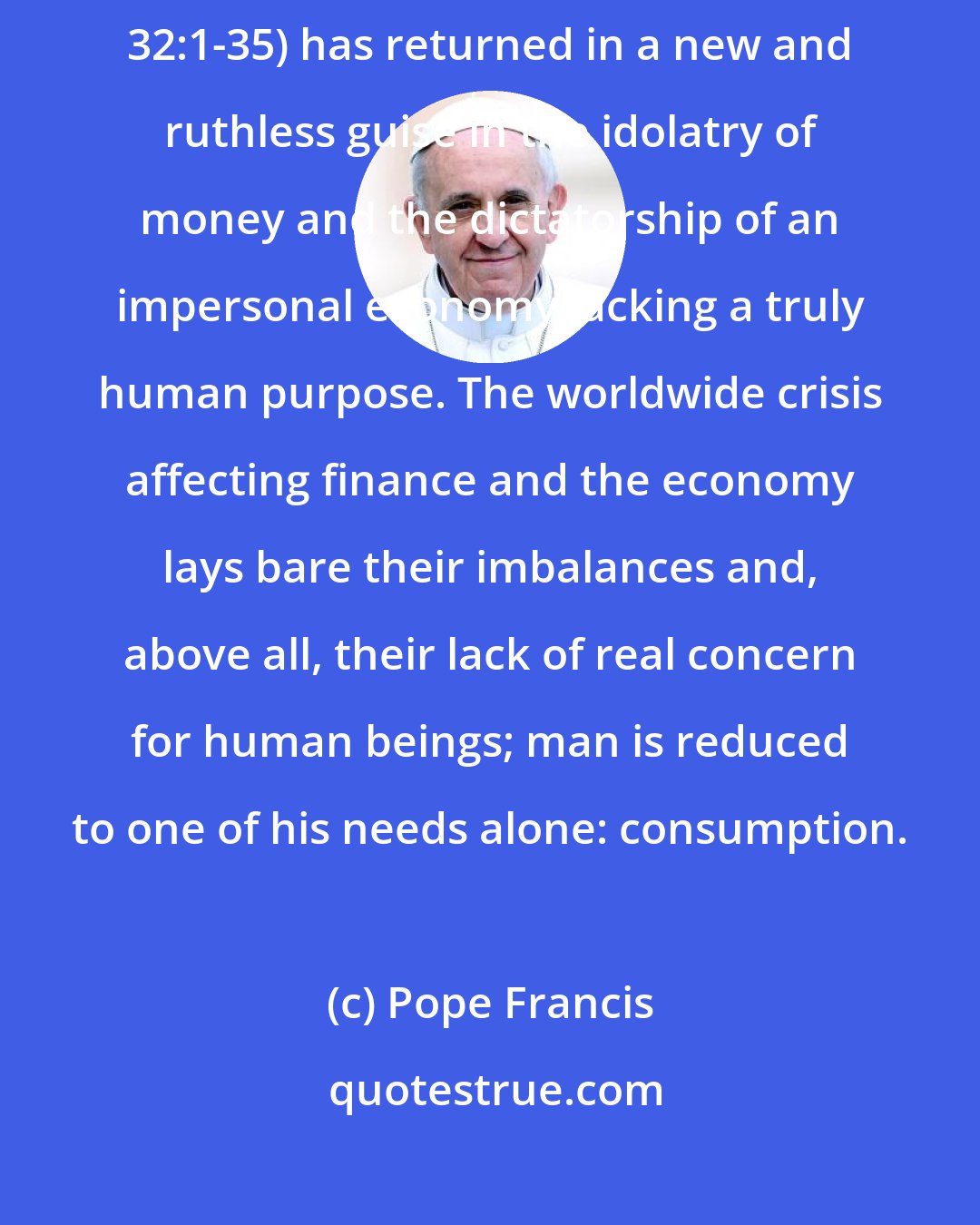 Pope Francis: We have created new idols. The worship of the ancient golden calf (cf. Ex 32:1-35) has returned in a new and ruthless guise in the idolatry of money and the dictatorship of an impersonal economy lacking a truly human purpose. The worldwide crisis affecting finance and the economy lays bare their imbalances and, above all, their lack of real concern for human beings; man is reduced to one of his needs alone: consumption.