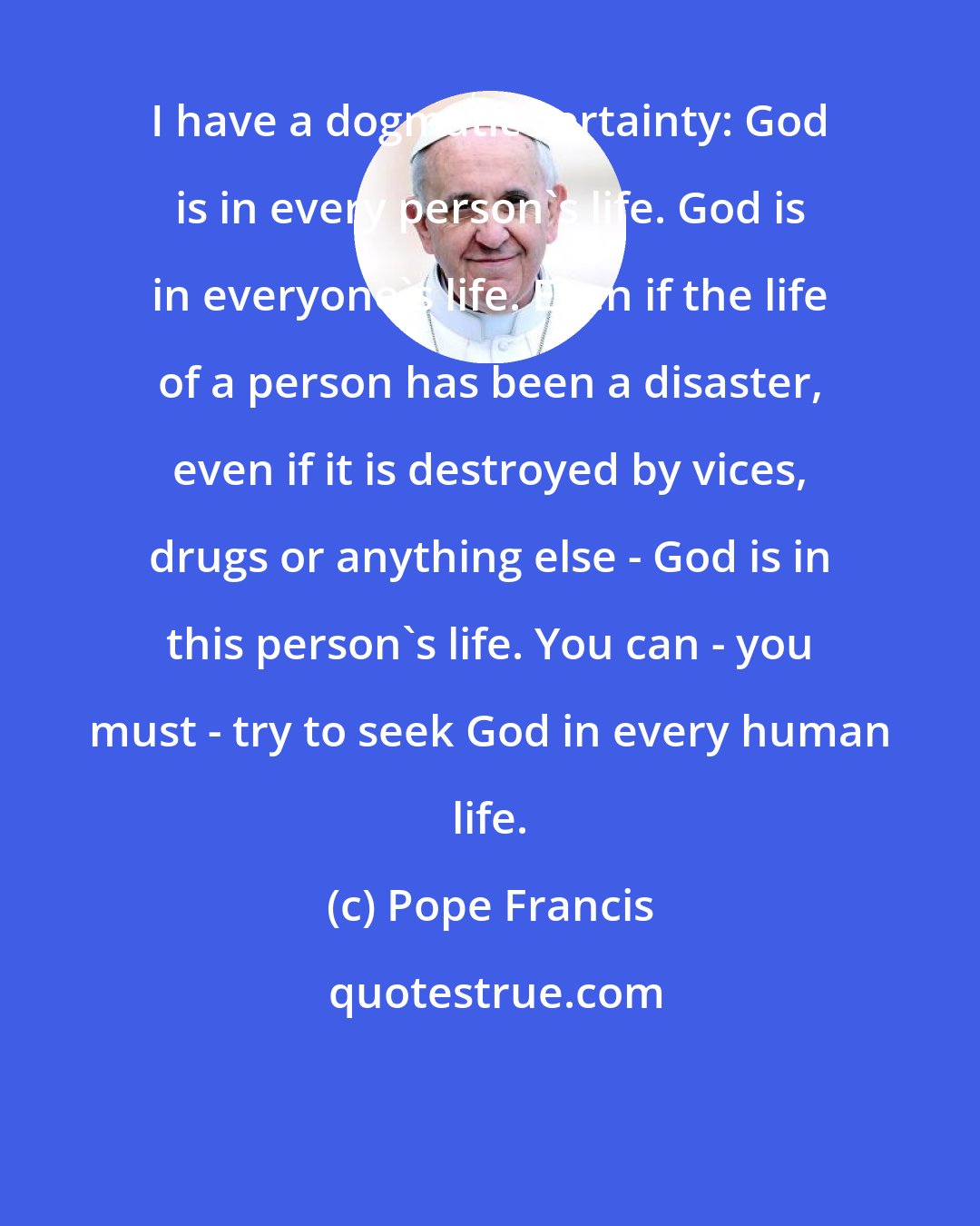 Pope Francis: I have a dogmatic certainty: God is in every person's life. God is in everyone's life. Even if the life of a person has been a disaster, even if it is destroyed by vices, drugs or anything else - God is in this person's life. You can - you must - try to seek God in every human life.