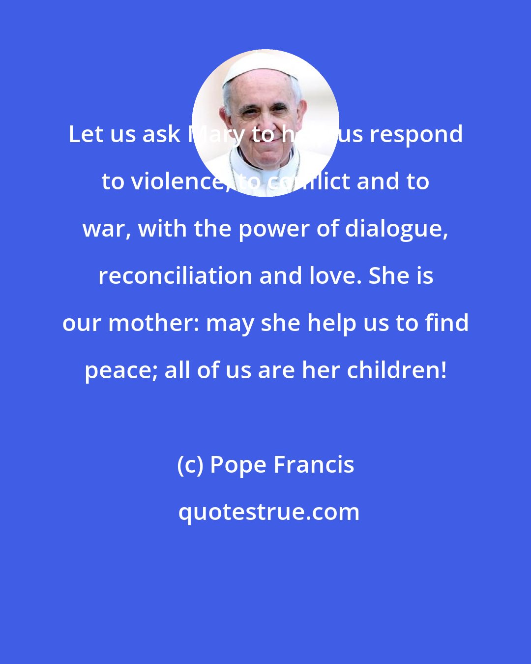 Pope Francis: Let us ask Mary to help us respond to violence, to conflict and to war, with the power of dialogue, reconciliation and love. She is our mother: may she help us to find peace; all of us are her children!