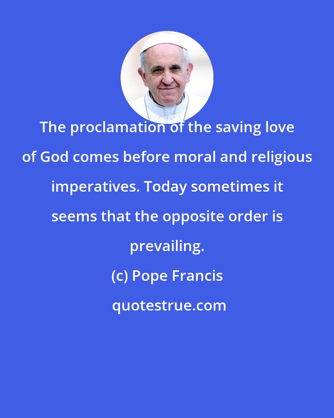 Pope Francis: The proclamation of the saving love of God comes before moral and religious imperatives. Today sometimes it seems that the opposite order is prevailing.