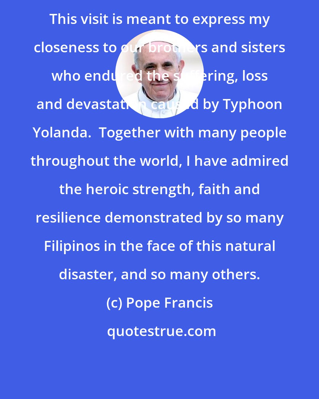 Pope Francis: This visit is meant to express my closeness to our brothers and sisters who endured the suffering, loss and devastation caused by Typhoon Yolanda.  Together with many people throughout the world, I have admired the heroic strength, faith and resilience demonstrated by so many Filipinos in the face of this natural disaster, and so many others.