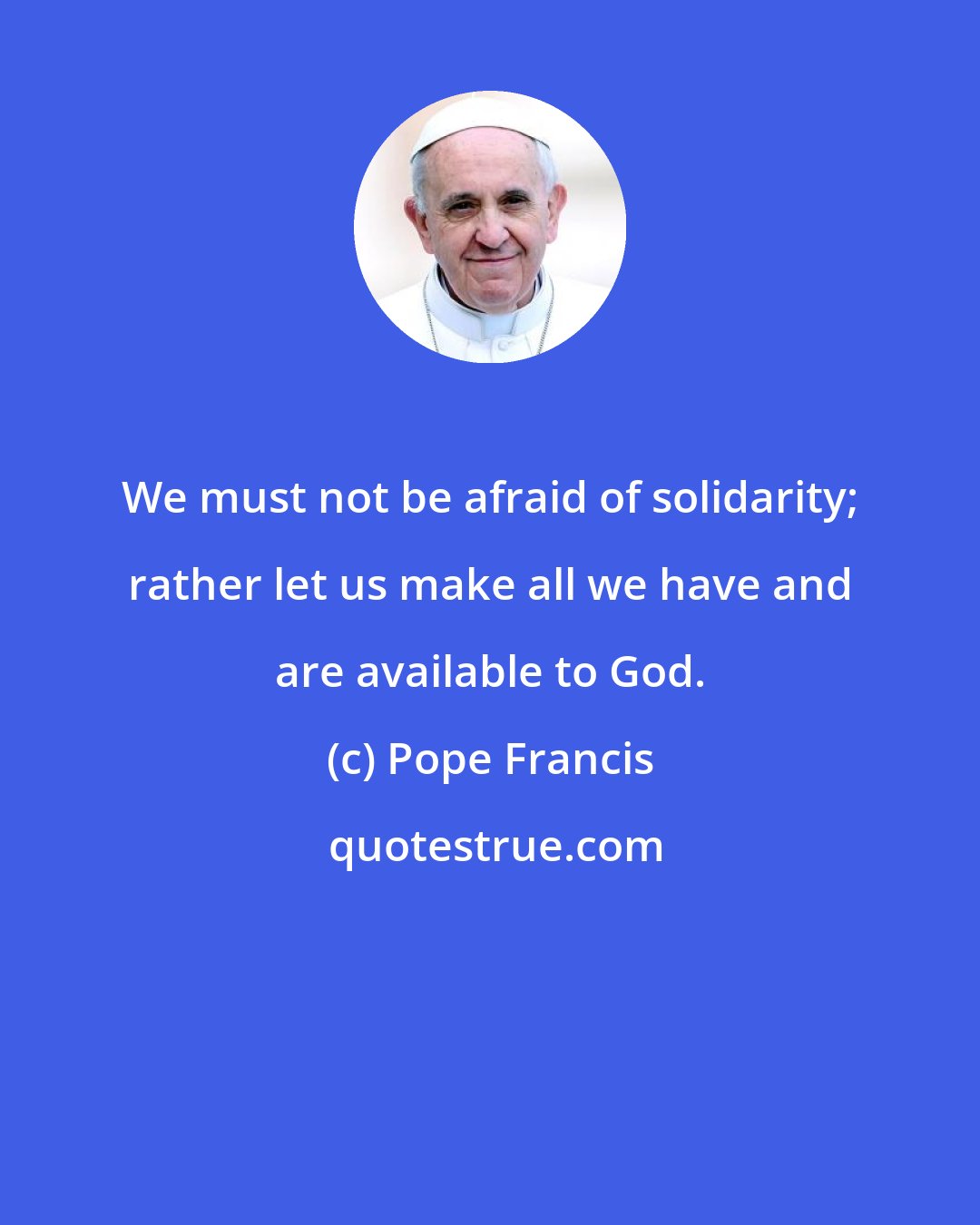 Pope Francis: We must not be afraid of solidarity; rather let us make all we have and are available to God.