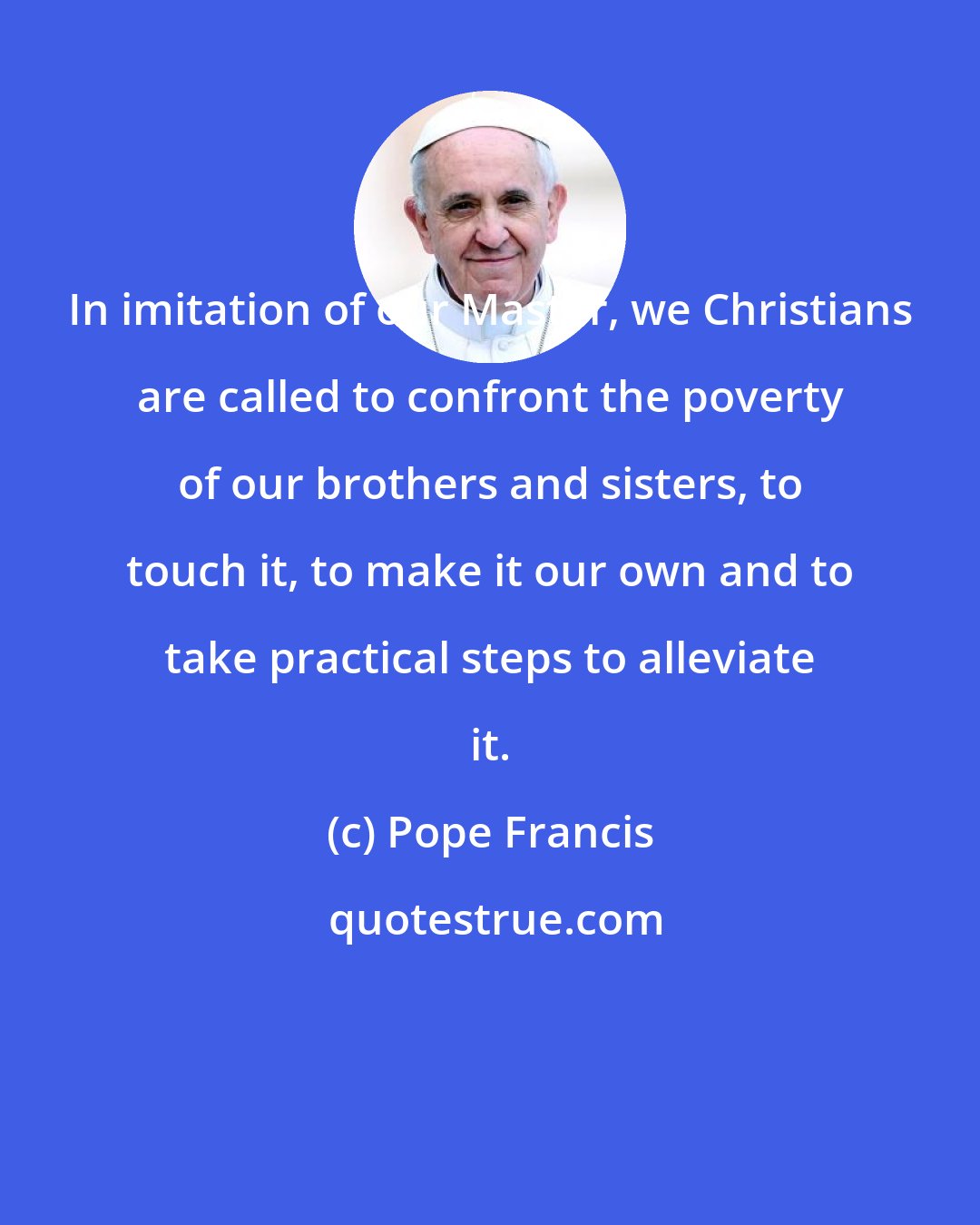 Pope Francis: In imitation of our Master, we Christians are called to confront the poverty of our brothers and sisters, to touch it, to make it our own and to take practical steps to alleviate it.