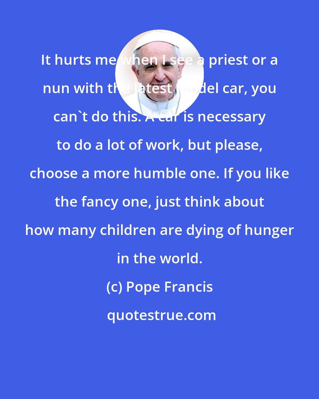 Pope Francis: It hurts me when I see a priest or a nun with the latest model car, you can't do this. A car is necessary to do a lot of work, but please, choose a more humble one. If you like the fancy one, just think about how many children are dying of hunger in the world.