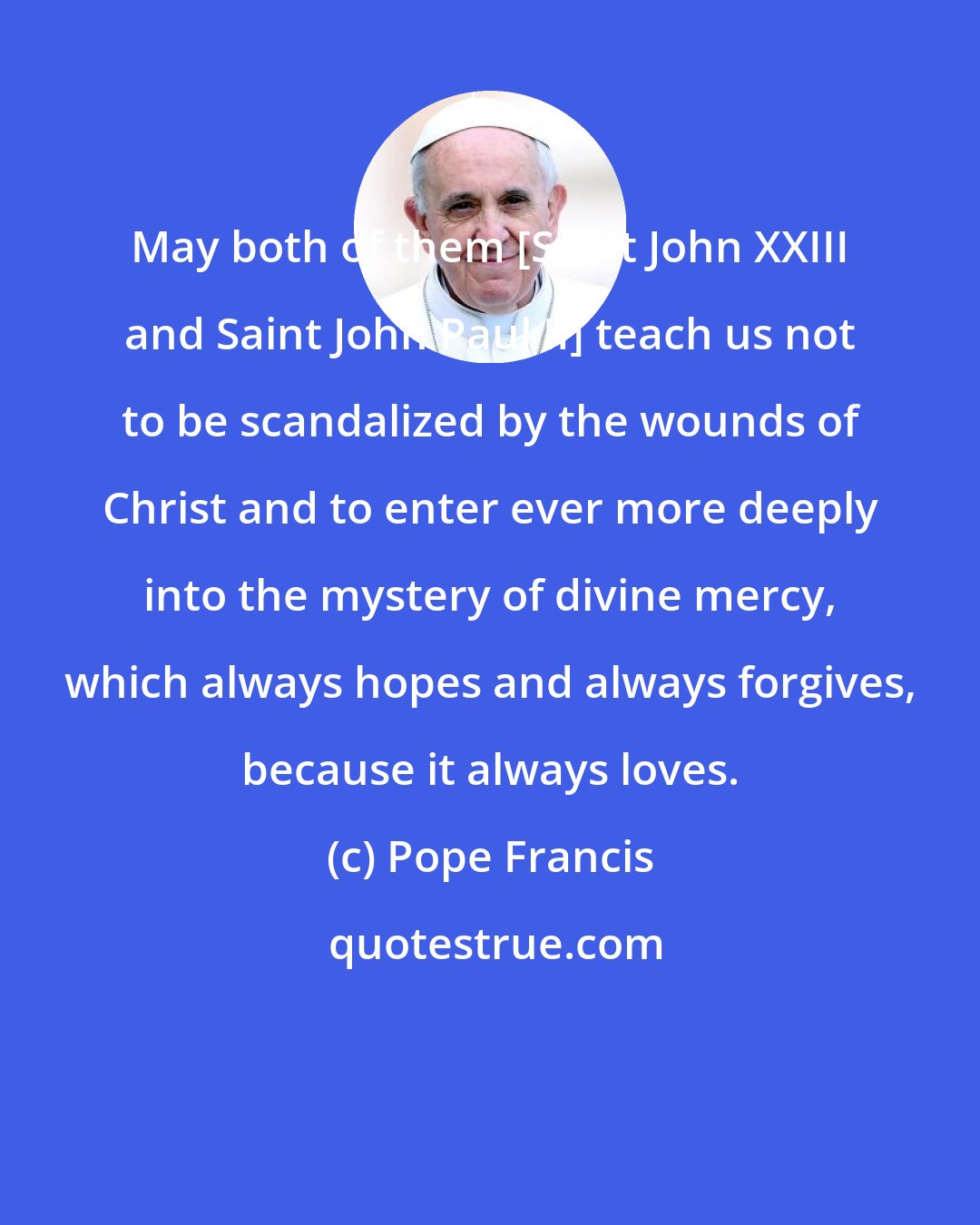 Pope Francis: May both of them [Saint John XXIII and Saint John Paul II] teach us not to be scandalized by the wounds of Christ and to enter ever more deeply into the mystery of divine mercy, which always hopes and always forgives, because it always loves.