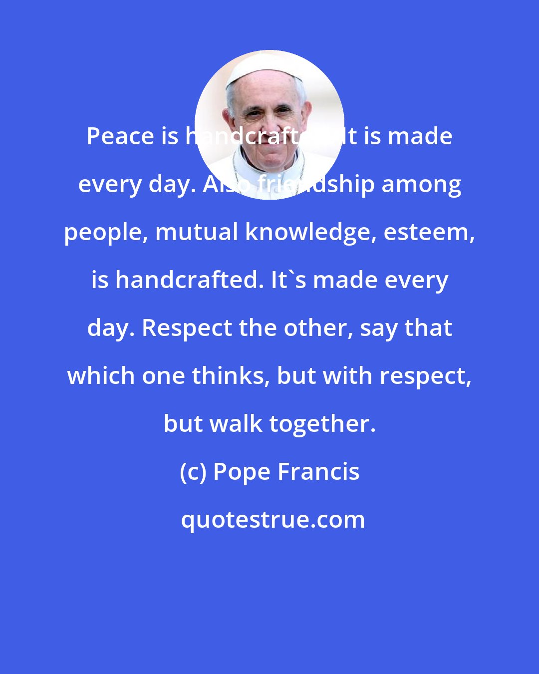 Pope Francis: Peace is handcrafted. It is made every day. Also friendship among people, mutual knowledge, esteem, is handcrafted. It's made every day. Respect the other, say that which one thinks, but with respect, but walk together.