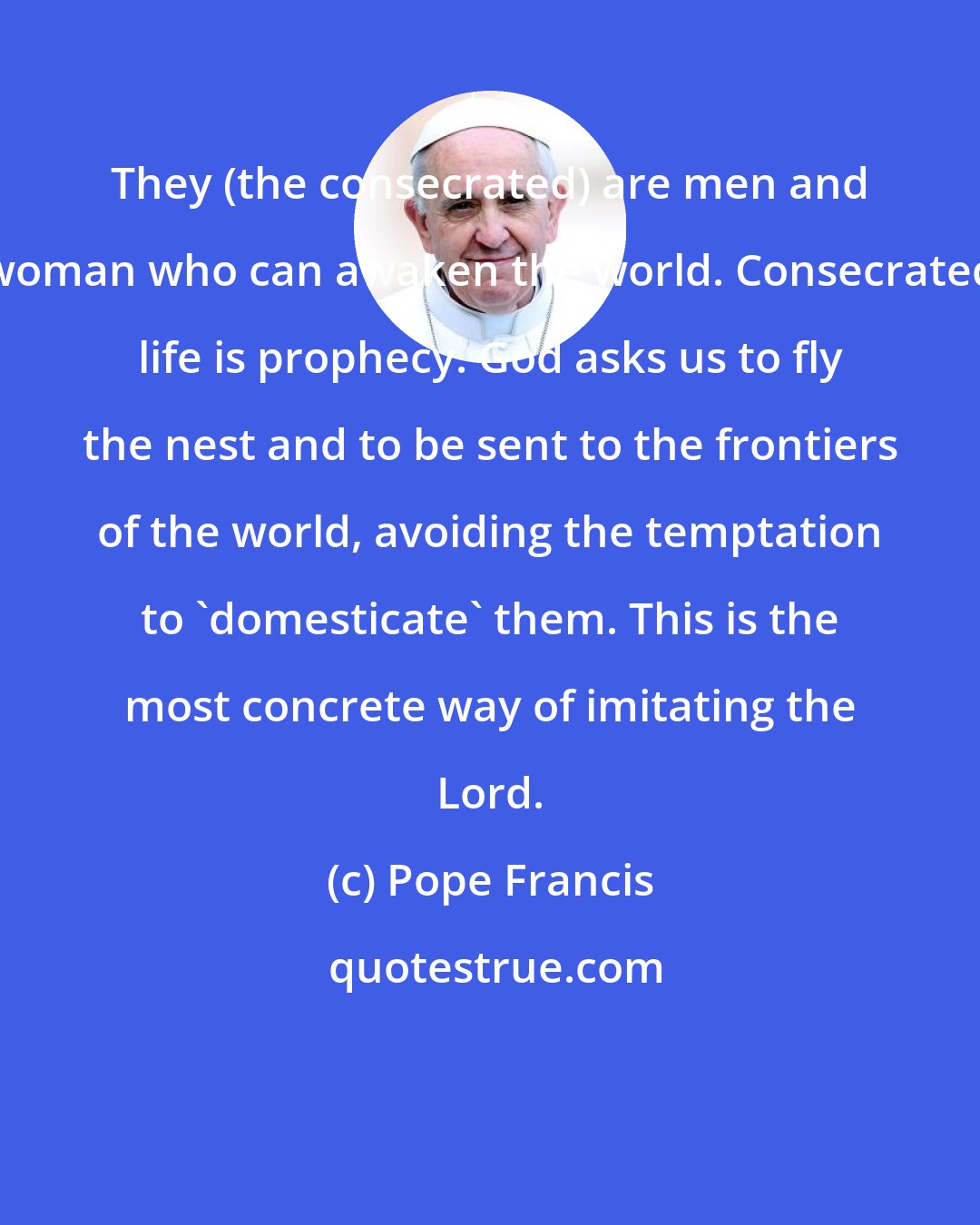 Pope Francis: They (the consecrated) are men and woman who can awaken the world. Consecrated life is prophecy. God asks us to fly the nest and to be sent to the frontiers of the world, avoiding the temptation to 'domesticate' them. This is the most concrete way of imitating the Lord.